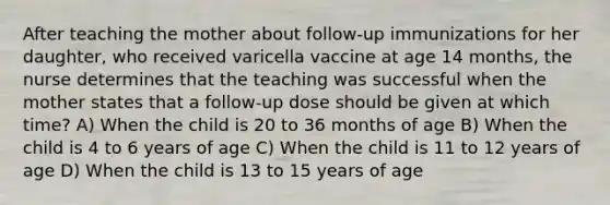 After teaching the mother about follow-up immunizations for her daughter, who received varicella vaccine at age 14 months, the nurse determines that the teaching was successful when the mother states that a follow-up dose should be given at which time? A) When the child is 20 to 36 months of age B) When the child is 4 to 6 years of age C) When the child is 11 to 12 years of age D) When the child is 13 to 15 years of age