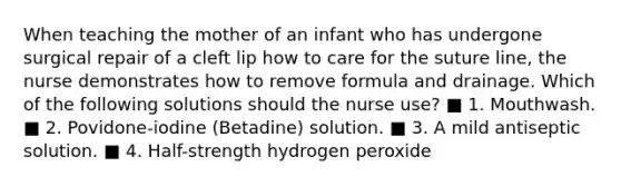 When teaching the mother of an infant who has undergone surgical repair of a cleft lip how to care for the suture line, the nurse demonstrates how to remove formula and drainage. Which of the following solutions should the nurse use? ■ 1. Mouthwash. ■ 2. Povidone-iodine (Betadine) solution. ■ 3. A mild antiseptic solution. ■ 4. Half-strength hydrogen peroxide