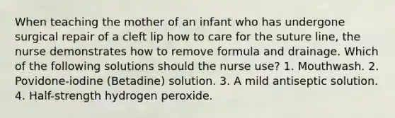 When teaching the mother of an infant who has undergone surgical repair of a cleft lip how to care for the suture line, the nurse demonstrates how to remove formula and drainage. Which of the following solutions should the nurse use? 1. Mouthwash. 2. Povidone-iodine (Betadine) solution. 3. A mild antiseptic solution. 4. Half-strength hydrogen peroxide.