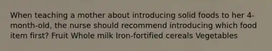 When teaching a mother about introducing solid foods to her 4-month-old, the nurse should recommend introducing which food item first? Fruit Whole milk Iron-fortified cereals Vegetables