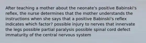 After teaching a mother about the neonate's positive Babinski's reflex, the nurse determines that the mother understands the instructions when she says that a positive Babinski's reflex indicates which factor? possible injury to nerves that innervate the legs possible partial paralysis possible spinal cord defect immaturity of the central nervous system