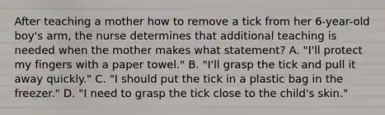 After teaching a mother how to remove a tick from her 6-year-old boy's arm, the nurse determines that additional teaching is needed when the mother makes what statement? A. "I'll protect my fingers with a paper towel." B. "I'll grasp the tick and pull it away quickly." C. "I should put the tick in a plastic bag in the freezer." D. "I need to grasp the tick close to the child's skin."