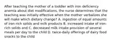 After teaching the mother of a toddler with iron deficiency anemia about diet modifications, the nurse determines that the teaching was initially effective when the mother verbalizes she will make which dietary change? A. ingestion of equal amounts of iron-rich solids and milk products B. increased intake of iron-rich solids and C. decreased milk intake provision of several meals per day to the child D. twice-daily offerings of dairy food snacks to the child