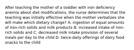 After teaching the mother of a toddler with iron deficiency anemia about diet modifications, the nurse determines that the teaching was initially effective when the mother verbalizes she will make which dietary change? A. ingestion of equal amounts of iron-rich solids and milk products B. increased intake of iron-rich solids and C. decreased milk intake provision of several meals per day to the child D. twice-daily offerings of dairy food snacks to the child