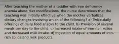 After teaching the mother of a toddler with iron deficiency anemia about diet modifications, the nurse determines that the teaching was initially effective when the mother verbalizes dietary changes involving which of the following? a) Twice-daily offerings of dairy food snacks to the child. b) Provision of several meals per day to the child. c) Increased intake of iron-rich solids and decreased milk intake. d) Ingestion of equal amounts of iron-rich solids and milk products