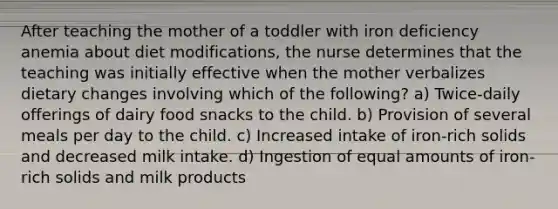 After teaching the mother of a toddler with iron deficiency anemia about diet modifications, the nurse determines that the teaching was initially effective when the mother verbalizes dietary changes involving which of the following? a) Twice-daily offerings of dairy food snacks to the child. b) Provision of several meals per day to the child. c) Increased intake of iron-rich solids and decreased milk intake. d) Ingestion of equal amounts of iron-rich solids and milk products