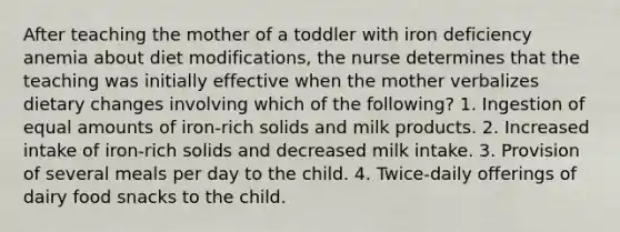 After teaching the mother of a toddler with iron deficiency anemia about diet modifications, the nurse determines that the teaching was initially effective when the mother verbalizes dietary changes involving which of the following? 1. Ingestion of equal amounts of iron-rich solids and milk products. 2. Increased intake of iron-rich solids and decreased milk intake. 3. Provision of several meals per day to the child. 4. Twice-daily offerings of dairy food snacks to the child.