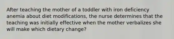 After teaching the mother of a toddler with iron deficiency anemia about diet modifications, the nurse determines that the teaching was initially effective when the mother verbalizes she will make which dietary change?