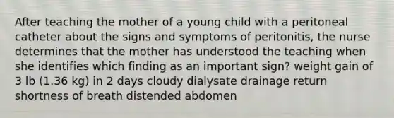 After teaching the mother of a young child with a peritoneal catheter about the signs and symptoms of peritonitis, the nurse determines that the mother has understood the teaching when she identifies which finding as an important sign? weight gain of 3 lb (1.36 kg) in 2 days cloudy dialysate drainage return shortness of breath distended abdomen