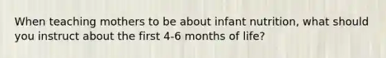 When teaching mothers to be about infant nutrition, what should you instruct about the first 4-6 months of life?