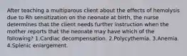 After teaching a multiparous client about the effects of hemolysis due to Rh sensitization on the neonate at birth, the nurse determines that the client needs further instruction when the mother reports that the neonate may have which of the following? 1.Cardiac decompensation. 2.Polycythemia. 3.Anemia. 4.Splenic enlargement.