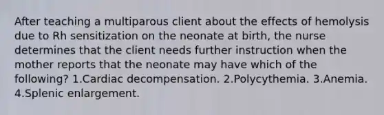 After teaching a multiparous client about the effects of hemolysis due to Rh sensitization on the neonate at birth, the nurse determines that the client needs further instruction when the mother reports that the neonate may have which of the following? 1.Cardiac decompensation. 2.Polycythemia. 3.Anemia. 4.Splenic enlargement.