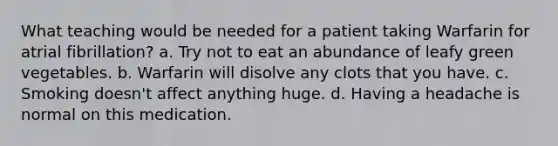 What teaching would be needed for a patient taking Warfarin for atrial fibrillation? a. Try not to eat an abundance of leafy green vegetables. b. Warfarin will disolve any clots that you have. c. Smoking doesn't affect anything huge. d. Having a headache is normal on this medication.