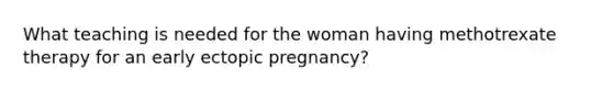 What teaching is needed for the woman having methotrexate therapy for an early ectopic pregnancy?