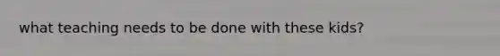 what teaching needs to be done with these kids?