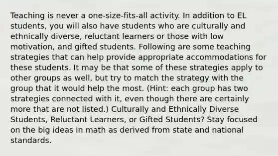 Teaching is never a one-size-fits-all activity. In addition to EL students, you will also have students who are culturally and ethnically diverse, reluctant learners or those with low motivation, and gifted students. Following are some teaching strategies that can help provide appropriate accommodations for these students. It may be that some of these strategies apply to other groups as well, but try to match the strategy with the group that it would help the most. (Hint: each group has two strategies connected with it, even though there are certainly more that are not listed.) Culturally and Ethnically Diverse Students, Reluctant Learners, or Gifted Students? Stay focused on the big ideas in math as derived from state and national standards.