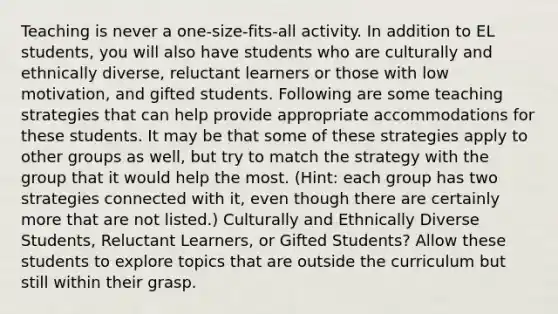 Teaching is never a one-size-fits-all activity. In addition to EL students, you will also have students who are culturally and ethnically diverse, reluctant learners or those with low motivation, and gifted students. Following are some teaching strategies that can help provide appropriate accommodations for these students. It may be that some of these strategies apply to other groups as well, but try to match the strategy with the group that it would help the most. (Hint: each group has two strategies connected with it, even though there are certainly more that are not listed.) Culturally and Ethnically Diverse Students, Reluctant Learners, or Gifted Students? Allow these students to explore topics that are outside the curriculum but still within their grasp.