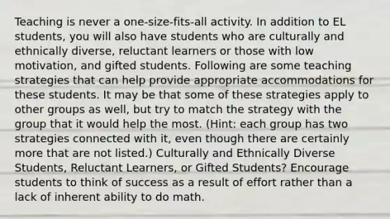 Teaching is never a one-size-fits-all activity. In addition to EL students, you will also have students who are culturally and ethnically diverse, reluctant learners or those with low motivation, and gifted students. Following are some teaching strategies that can help provide appropriate accommodations for these students. It may be that some of these strategies apply to other groups as well, but try to match the strategy with the group that it would help the most. (Hint: each group has two strategies connected with it, even though there are certainly more that are not listed.) Culturally and Ethnically Diverse Students, Reluctant Learners, or Gifted Students? Encourage students to think of success as a result of effort rather than a lack of inherent ability to do math.