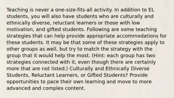 Teaching is never a one-size-fits-all activity. In addition to EL students, you will also have students who are culturally and ethnically diverse, reluctant learners or those with low motivation, and gifted students. Following are some teaching strategies that can help provide appropriate accommodations for these students. It may be that some of these strategies apply to other groups as well, but try to match the strategy with the group that it would help the most. (Hint: each group has two strategies connected with it, even though there are certainly more that are not listed.) Culturally and Ethnically Diverse Students, Reluctant Learners, or Gifted Students? Provide opportunities to pace their own learning and move to more advanced and complex content.