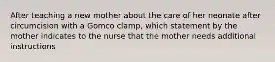 After teaching a new mother about the care of her neonate after circumcision with a Gomco clamp, which statement by the mother indicates to the nurse that the mother needs additional instructions