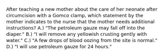 After teaching a new mother about the care of her neonate after circumcision with a Gomco clamp, which statement by the mother indicates to the nurse that the mother needs additional instructions? A.) "The petroleum gauze may fall off into the diaper." B.) "I will remove any yellowish crusting gently with water." C.) "A few drops of blood oozing from the site is normal." D.) "I will use petroleum gauze for 24 hours."