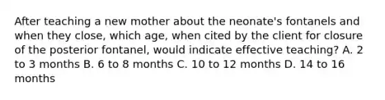 After teaching a new mother about the neonate's fontanels and when they close, which age, when cited by the client for closure of the posterior fontanel, would indicate effective teaching? A. 2 to 3 months B. 6 to 8 months C. 10 to 12 months D. 14 to 16 months