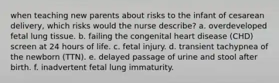 when teaching new parents about risks to the infant of cesarean delivery, which risks would the nurse describe? a. overdeveloped fetal lung tissue. b. failing the congenital heart disease (CHD) screen at 24 hours of life. c. fetal injury. d. transient tachypnea of the newborn (TTN). e. delayed passage of urine and stool after birth. f. inadvertent fetal lung immaturity.