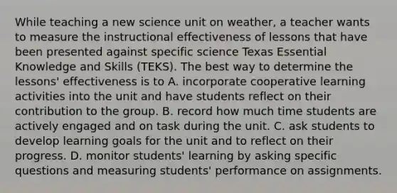 While teaching a new science unit on weather, a teacher wants to measure the instructional effectiveness of lessons that have been presented against specific science Texas Essential Knowledge and Skills (TEKS). The best way to determine the lessons' effectiveness is to A. incorporate cooperative learning activities into the unit and have students reflect on their contribution to the group. B. record how much time students are actively engaged and on task during the unit. C. ask students to develop learning goals for the unit and to reflect on their progress. D. monitor students' learning by asking specific questions and measuring students' performance on assignments.