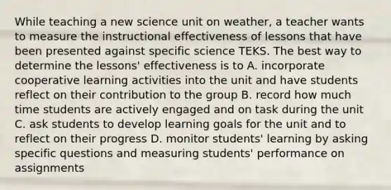 While teaching a new science unit on weather, a teacher wants to measure the instructional effectiveness of lessons that have been presented against specific science TEKS. The best way to determine the lessons' effectiveness is to A. incorporate cooperative learning activities into the unit and have students reflect on their contribution to the group B. record how much time students are actively engaged and on task during the unit C. ask students to develop learning goals for the unit and to reflect on their progress D. monitor students' learning by asking specific questions and measuring students' performance on assignments