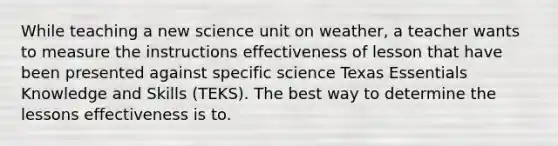 While teaching a new science unit on weather, a teacher wants to measure the instructions effectiveness of lesson that have been presented against specific science Texas Essentials Knowledge and Skills (TEKS). The best way to determine the lessons effectiveness is to.