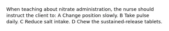 When teaching about nitrate administration, the nurse should instruct the client to: A Change position slowly. B Take pulse daily. C Reduce salt intake. D Chew the sustained-release tablets.