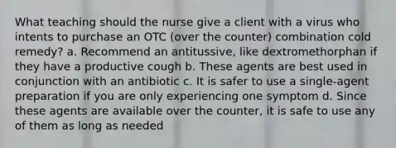 What teaching should the nurse give a client with a virus who intents to purchase an OTC (over the counter) combination cold remedy? a. Recommend an antitussive, like dextromethorphan if they have a productive cough b. These agents are best used in conjunction with an antibiotic c. It is safer to use a single-agent preparation if you are only experiencing one symptom d. Since these agents are available over the counter, it is safe to use any of them as long as needed