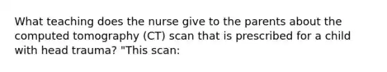 What teaching does the nurse give to the parents about the computed tomography (CT) scan that is prescribed for a child with head trauma? "This scan: