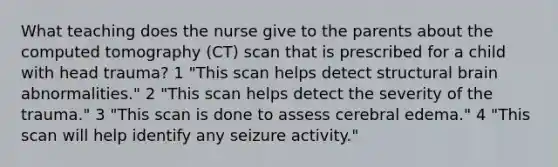 What teaching does the nurse give to the parents about the computed tomography (CT) scan that is prescribed for a child with head trauma? 1 "This scan helps detect structural brain abnormalities." 2 "This scan helps detect the severity of the trauma." 3 "This scan is done to assess cerebral edema." 4 "This scan will help identify any seizure activity."