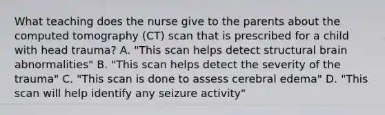 What teaching does the nurse give to the parents about the computed tomography (CT) scan that is prescribed for a child with head trauma? A. "This scan helps detect structural brain abnormalities" B. "This scan helps detect the severity of the trauma" C. "This scan is done to assess cerebral edema" D. "This scan will help identify any seizure activity"