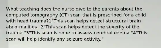 What teaching does the nurse give to the parents about the computed tomography (CT) scan that is prescribed for a child with head trauma?1"This scan helps detect structural brain abnormalities."2"This scan helps detect the severity of the trauma."3"This scan is done to assess cerebral edema."4"This scan will help identify any seizure activity."