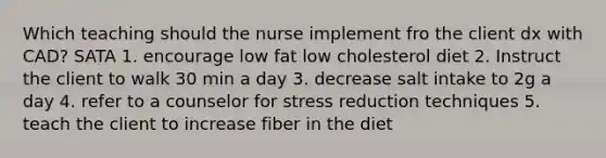 Which teaching should the nurse implement fro the client dx with CAD? SATA 1. encourage low fat low cholesterol diet 2. Instruct the client to walk 30 min a day 3. decrease salt intake to 2g a day 4. refer to a counselor for stress reduction techniques 5. teach the client to increase fiber in the diet