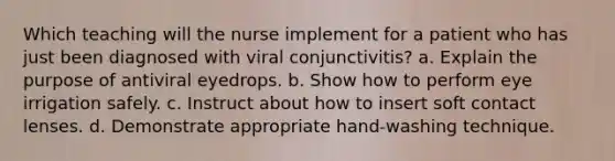 Which teaching will the nurse implement for a patient who has just been diagnosed with viral conjunctivitis? a. Explain the purpose of antiviral eyedrops. b. Show how to perform eye irrigation safely. c. Instruct about how to insert soft contact lenses. d. Demonstrate appropriate hand-washing technique.