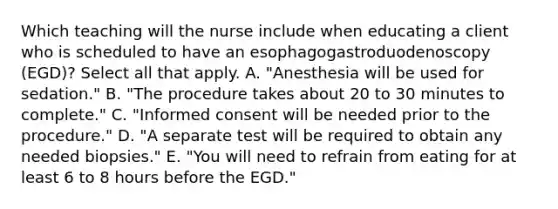 Which teaching will the nurse include when educating a client who is scheduled to have an esophagogastroduodenoscopy (EGD)? Select all that apply. A. "Anesthesia will be used for sedation." B. "The procedure takes about 20 to 30 minutes to complete." C. "Informed consent will be needed prior to the procedure." D. "A separate test will be required to obtain any needed biopsies." E. "You will need to refrain from eating for at least 6 to 8 hours before the EGD."