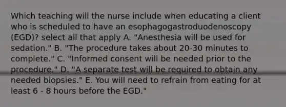 Which teaching will the nurse include when educating a client who is scheduled to have an esophagogastroduodenoscopy (EGD)? select all that apply A. "Anesthesia will be used for sedation." B. "The procedure takes about 20-30 minutes to complete." C. "Informed consent will be needed prior to the procedure." D. "A separate test will be required to obtain any needed biopsies." E. You will need to refrain from eating for at least 6 - 8 hours before the EGD."