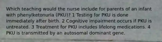 Which teaching would the nurse include for parents of an infant with phenylketonuria (PKU)? 1 Testing for PKU is done immediately after birth. 2 Cognitive impairment occurs if PKU is untreated. 3 Treatment for PKU includes lifelong medications. 4 PKU is transmitted by an autosomal dominant gene.