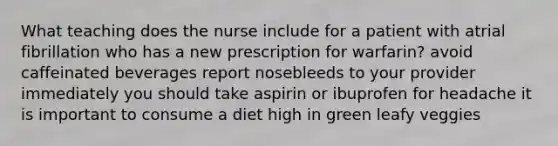 What teaching does the nurse include for a patient with atrial fibrillation who has a new prescription for warfarin? avoid caffeinated beverages report nosebleeds to your provider immediately you should take aspirin or ibuprofen for headache it is important to consume a diet high in green leafy veggies