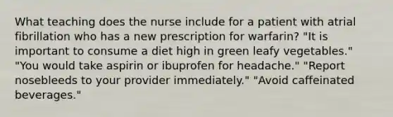 What teaching does the nurse include for a patient with atrial fibrillation who has a new prescription for warfarin? "It is important to consume a diet high in green leafy vegetables." "You would take aspirin or ibuprofen for headache." "Report nosebleeds to your provider immediately." "Avoid caffeinated beverages."