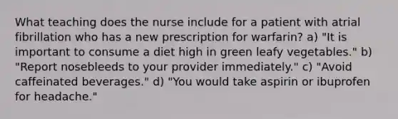 What teaching does the nurse include for a patient with atrial fibrillation who has a new prescription for warfarin? a) "It is important to consume a diet high in green leafy vegetables." b) "Report nosebleeds to your provider immediately." c) "Avoid caffeinated beverages." d) "You would take aspirin or ibuprofen for headache."