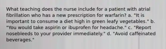 What teaching does the nurse include for a patient with atrial fibrillation who has a new prescription for warfarin? a. "It is important to consume a diet high in green leafy vegetables." b. "You would take aspirin or ibuprofen for headache." c. "Report nosebleeds to your provider immediately." d. "Avoid caffeinated beverages."