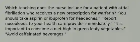 Which teaching does the nurse include for a patient with atrial fibrillation who receives a new prescription for warfarin? "You should take aspirin or ibuprofen for headaches." "Report nosebleeds to your health care provider immediately." "It is important to consume a diet high in green leafy vegetables." "Avoid caffeinated beverages."