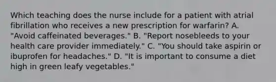 Which teaching does the nurse include for a patient with atrial fibrillation who receives a new prescription for warfarin? A. "Avoid caffeinated beverages." B. "Report nosebleeds to your health care provider immediately." C. "You should take aspirin or ibuprofen for headaches." D. "It is important to consume a diet high in green leafy vegetables."