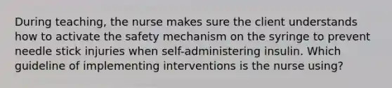 During teaching, the nurse makes sure the client understands how to activate the safety mechanism on the syringe to prevent needle stick injuries when self-administering insulin. Which guideline of implementing interventions is the nurse using?