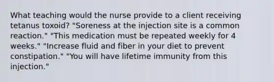 What teaching would the nurse provide to a client receiving tetanus toxoid? "Soreness at the injection site is a common reaction." "This medication must be repeated weekly for 4 weeks." "Increase fluid and fiber in your diet to prevent constipation." "You will have lifetime immunity from this injection."