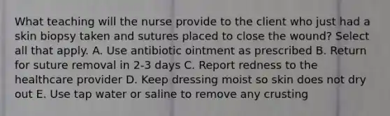 What teaching will the nurse provide to the client who just had a skin biopsy taken and sutures placed to close the wound? Select all that apply. A. Use antibiotic ointment as prescribed B. Return for suture removal in 2-3 days C. Report redness to the healthcare provider D. Keep dressing moist so skin does not dry out E. Use tap water or saline to remove any crusting